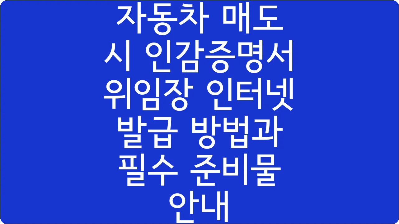 자동차 매도 시 인감증명서 위임장 인터넷 발급 방법과 필수 준비물 안내